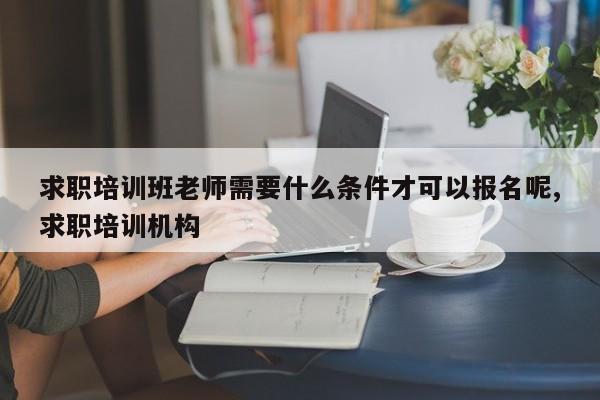 求职培训班老师需要什么条件才可以报名呢,求职培训机构