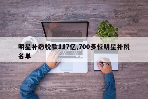 明星补缴税款117亿,700多位明星补税名单