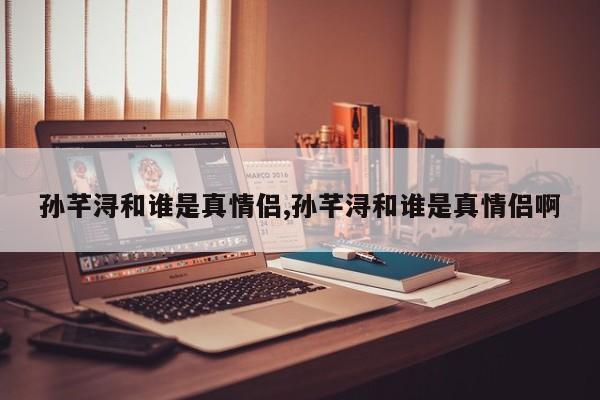 孙芊浔和谁是真情侣,孙芊浔和谁是真情侣啊