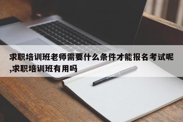 求职培训班老师需要什么条件才能报名考试呢,求职培训班有用吗